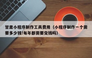 万宁甘肃小程序制作工具费用（小程序制作一个需要多少钱!每年都需要交钱吗）