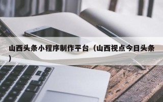 万宁山西头条小程序制作平台（山西视点今日头条）